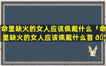 命里缺火的女人应该佩戴什么「命里缺火的女人应该佩戴什么首 🦁 饰」